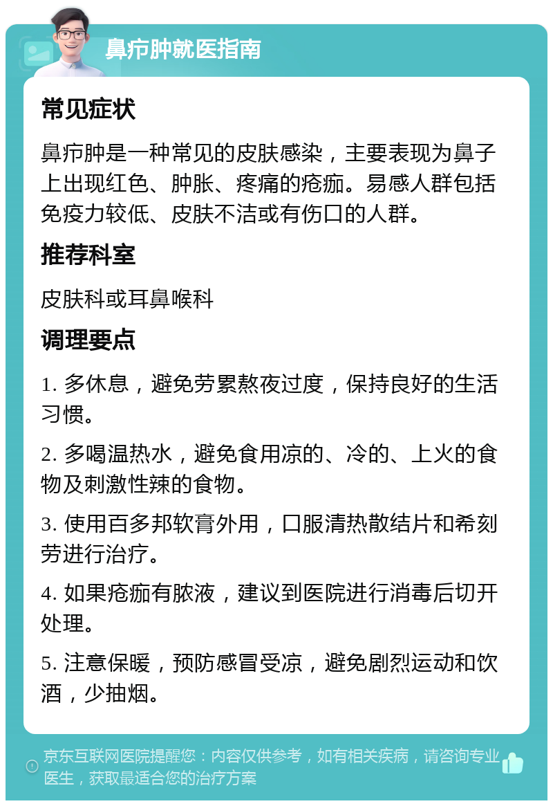 鼻疖肿就医指南 常见症状 鼻疖肿是一种常见的皮肤感染，主要表现为鼻子上出现红色、肿胀、疼痛的疮痂。易感人群包括免疫力较低、皮肤不洁或有伤口的人群。 推荐科室 皮肤科或耳鼻喉科 调理要点 1. 多休息，避免劳累熬夜过度，保持良好的生活习惯。 2. 多喝温热水，避免食用凉的、冷的、上火的食物及刺激性辣的食物。 3. 使用百多邦软膏外用，口服清热散结片和希刻劳进行治疗。 4. 如果疮痂有脓液，建议到医院进行消毒后切开处理。 5. 注意保暖，预防感冒受凉，避免剧烈运动和饮酒，少抽烟。