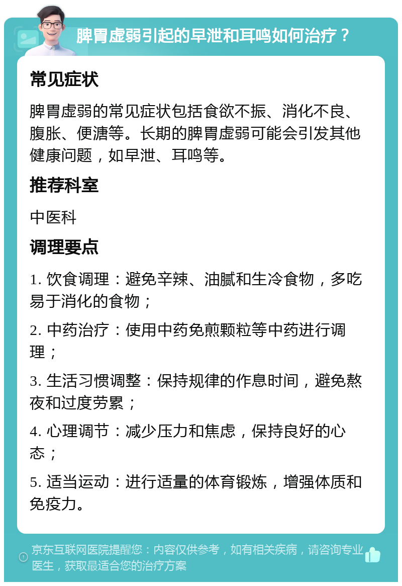 脾胃虚弱引起的早泄和耳鸣如何治疗？ 常见症状 脾胃虚弱的常见症状包括食欲不振、消化不良、腹胀、便溏等。长期的脾胃虚弱可能会引发其他健康问题，如早泄、耳鸣等。 推荐科室 中医科 调理要点 1. 饮食调理：避免辛辣、油腻和生冷食物，多吃易于消化的食物； 2. 中药治疗：使用中药免煎颗粒等中药进行调理； 3. 生活习惯调整：保持规律的作息时间，避免熬夜和过度劳累； 4. 心理调节：减少压力和焦虑，保持良好的心态； 5. 适当运动：进行适量的体育锻炼，增强体质和免疫力。