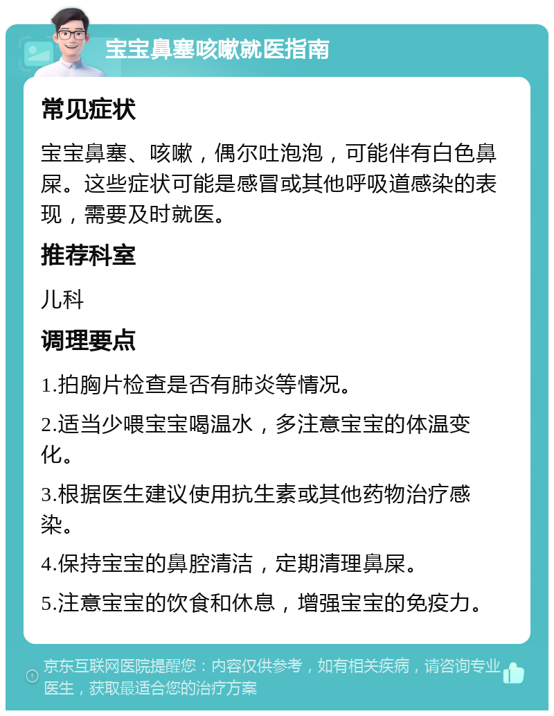 宝宝鼻塞咳嗽就医指南 常见症状 宝宝鼻塞、咳嗽，偶尔吐泡泡，可能伴有白色鼻屎。这些症状可能是感冒或其他呼吸道感染的表现，需要及时就医。 推荐科室 儿科 调理要点 1.拍胸片检查是否有肺炎等情况。 2.适当少喂宝宝喝温水，多注意宝宝的体温变化。 3.根据医生建议使用抗生素或其他药物治疗感染。 4.保持宝宝的鼻腔清洁，定期清理鼻屎。 5.注意宝宝的饮食和休息，增强宝宝的免疫力。