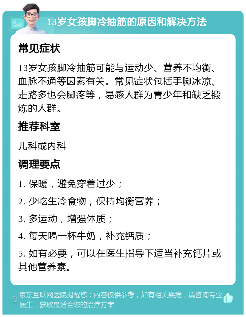 13岁女孩脚冷抽筋的原因和解决方法 常见症状 13岁女孩脚冷抽筋可能与运动少、营养不均衡、血脉不通等因素有关。常见症状包括手脚冰凉、走路多也会脚疼等，易感人群为青少年和缺乏锻炼的人群。 推荐科室 儿科或内科 调理要点 1. 保暖，避免穿着过少； 2. 少吃生冷食物，保持均衡营养； 3. 多运动，增强体质； 4. 每天喝一杯牛奶，补充钙质； 5. 如有必要，可以在医生指导下适当补充钙片或其他营养素。