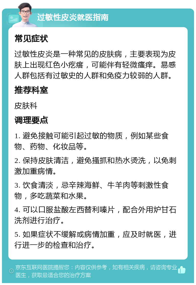 过敏性皮炎就医指南 常见症状 过敏性皮炎是一种常见的皮肤病，主要表现为皮肤上出现红色小疙瘩，可能伴有轻微瘙痒。易感人群包括有过敏史的人群和免疫力较弱的人群。 推荐科室 皮肤科 调理要点 1. 避免接触可能引起过敏的物质，例如某些食物、药物、化妆品等。 2. 保持皮肤清洁，避免搔抓和热水烫洗，以免刺激加重病情。 3. 饮食清淡，忌辛辣海鲜、牛羊肉等刺激性食物，多吃蔬菜和水果。 4. 可以口服盐酸左西替利嗪片，配合外用炉甘石洗剂进行治疗。 5. 如果症状不缓解或病情加重，应及时就医，进行进一步的检查和治疗。