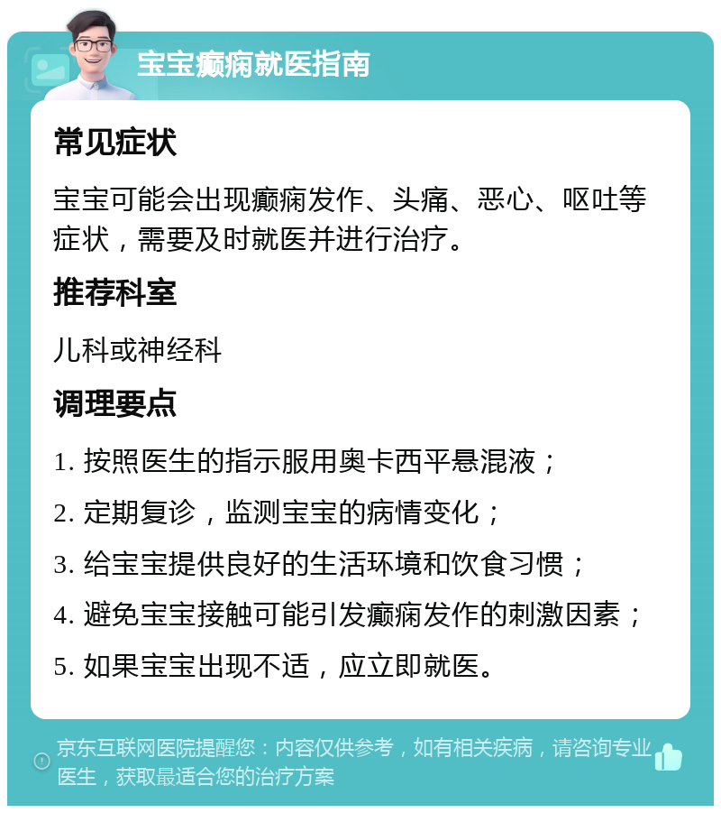 宝宝癫痫就医指南 常见症状 宝宝可能会出现癫痫发作、头痛、恶心、呕吐等症状，需要及时就医并进行治疗。 推荐科室 儿科或神经科 调理要点 1. 按照医生的指示服用奥卡西平悬混液； 2. 定期复诊，监测宝宝的病情变化； 3. 给宝宝提供良好的生活环境和饮食习惯； 4. 避免宝宝接触可能引发癫痫发作的刺激因素； 5. 如果宝宝出现不适，应立即就医。