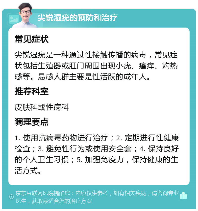 尖锐湿疣的预防和治疗 常见症状 尖锐湿疣是一种通过性接触传播的病毒，常见症状包括生殖器或肛门周围出现小疣、瘙痒、灼热感等。易感人群主要是性活跃的成年人。 推荐科室 皮肤科或性病科 调理要点 1. 使用抗病毒药物进行治疗；2. 定期进行性健康检查；3. 避免性行为或使用安全套；4. 保持良好的个人卫生习惯；5. 加强免疫力，保持健康的生活方式。