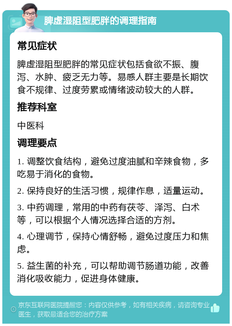 脾虚湿阻型肥胖的调理指南 常见症状 脾虚湿阻型肥胖的常见症状包括食欲不振、腹泻、水肿、疲乏无力等。易感人群主要是长期饮食不规律、过度劳累或情绪波动较大的人群。 推荐科室 中医科 调理要点 1. 调整饮食结构，避免过度油腻和辛辣食物，多吃易于消化的食物。 2. 保持良好的生活习惯，规律作息，适量运动。 3. 中药调理，常用的中药有茯苓、泽泻、白术等，可以根据个人情况选择合适的方剂。 4. 心理调节，保持心情舒畅，避免过度压力和焦虑。 5. 益生菌的补充，可以帮助调节肠道功能，改善消化吸收能力，促进身体健康。