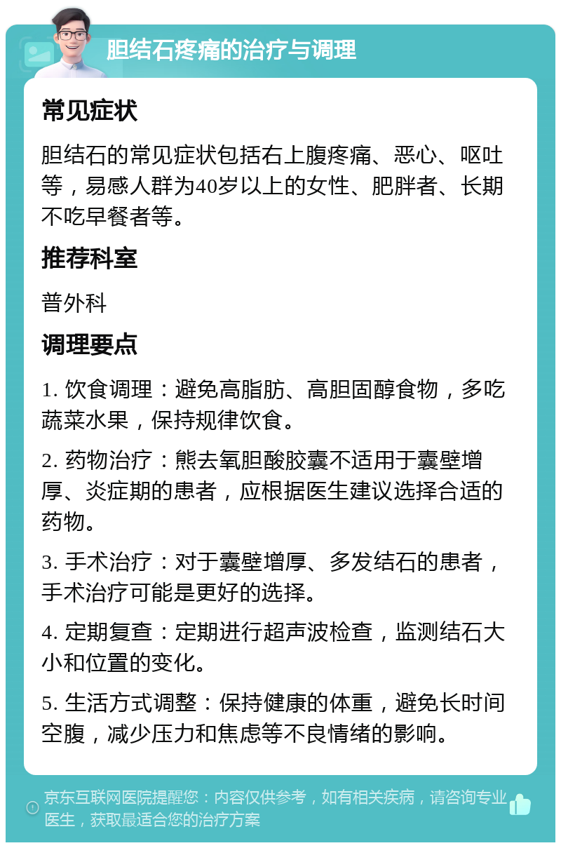 胆结石疼痛的治疗与调理 常见症状 胆结石的常见症状包括右上腹疼痛、恶心、呕吐等，易感人群为40岁以上的女性、肥胖者、长期不吃早餐者等。 推荐科室 普外科 调理要点 1. 饮食调理：避免高脂肪、高胆固醇食物，多吃蔬菜水果，保持规律饮食。 2. 药物治疗：熊去氧胆酸胶囊不适用于囊壁增厚、炎症期的患者，应根据医生建议选择合适的药物。 3. 手术治疗：对于囊壁增厚、多发结石的患者，手术治疗可能是更好的选择。 4. 定期复查：定期进行超声波检查，监测结石大小和位置的变化。 5. 生活方式调整：保持健康的体重，避免长时间空腹，减少压力和焦虑等不良情绪的影响。