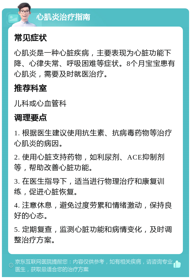 心肌炎治疗指南 常见症状 心肌炎是一种心脏疾病，主要表现为心脏功能下降、心律失常、呼吸困难等症状。8个月宝宝患有心肌炎，需要及时就医治疗。 推荐科室 儿科或心血管科 调理要点 1. 根据医生建议使用抗生素、抗病毒药物等治疗心肌炎的病因。 2. 使用心脏支持药物，如利尿剂、ACE抑制剂等，帮助改善心脏功能。 3. 在医生指导下，适当进行物理治疗和康复训练，促进心脏恢复。 4. 注意休息，避免过度劳累和情绪激动，保持良好的心态。 5. 定期复查，监测心脏功能和病情变化，及时调整治疗方案。