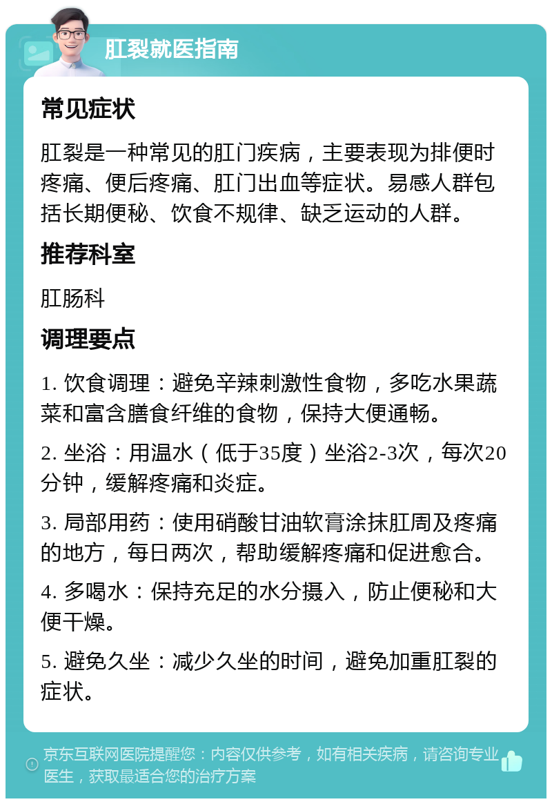 肛裂就医指南 常见症状 肛裂是一种常见的肛门疾病，主要表现为排便时疼痛、便后疼痛、肛门出血等症状。易感人群包括长期便秘、饮食不规律、缺乏运动的人群。 推荐科室 肛肠科 调理要点 1. 饮食调理：避免辛辣刺激性食物，多吃水果蔬菜和富含膳食纤维的食物，保持大便通畅。 2. 坐浴：用温水（低于35度）坐浴2-3次，每次20分钟，缓解疼痛和炎症。 3. 局部用药：使用硝酸甘油软膏涂抹肛周及疼痛的地方，每日两次，帮助缓解疼痛和促进愈合。 4. 多喝水：保持充足的水分摄入，防止便秘和大便干燥。 5. 避免久坐：减少久坐的时间，避免加重肛裂的症状。