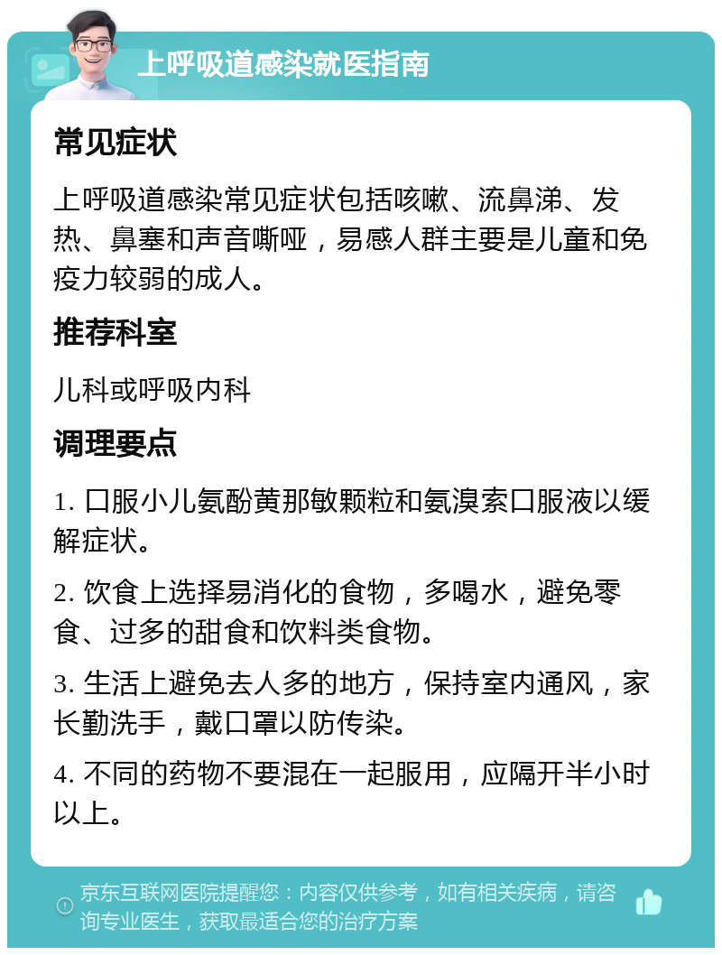 上呼吸道感染就医指南 常见症状 上呼吸道感染常见症状包括咳嗽、流鼻涕、发热、鼻塞和声音嘶哑，易感人群主要是儿童和免疫力较弱的成人。 推荐科室 儿科或呼吸内科 调理要点 1. 口服小儿氨酚黄那敏颗粒和氨溴索口服液以缓解症状。 2. 饮食上选择易消化的食物，多喝水，避免零食、过多的甜食和饮料类食物。 3. 生活上避免去人多的地方，保持室内通风，家长勤洗手，戴口罩以防传染。 4. 不同的药物不要混在一起服用，应隔开半小时以上。