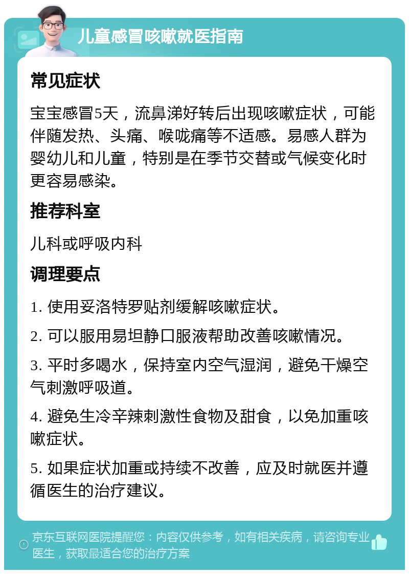 儿童感冒咳嗽就医指南 常见症状 宝宝感冒5天，流鼻涕好转后出现咳嗽症状，可能伴随发热、头痛、喉咙痛等不适感。易感人群为婴幼儿和儿童，特别是在季节交替或气候变化时更容易感染。 推荐科室 儿科或呼吸内科 调理要点 1. 使用妥洛特罗贴剂缓解咳嗽症状。 2. 可以服用易坦静口服液帮助改善咳嗽情况。 3. 平时多喝水，保持室内空气湿润，避免干燥空气刺激呼吸道。 4. 避免生冷辛辣刺激性食物及甜食，以免加重咳嗽症状。 5. 如果症状加重或持续不改善，应及时就医并遵循医生的治疗建议。