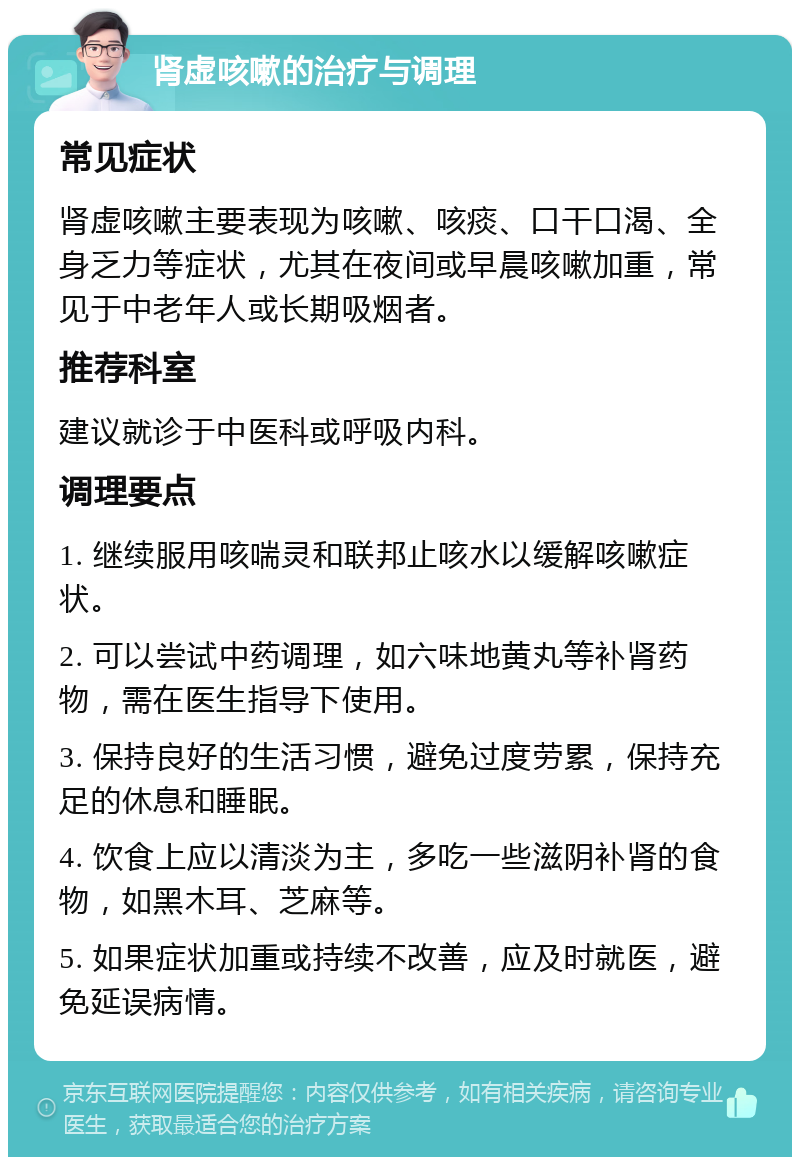 肾虚咳嗽的治疗与调理 常见症状 肾虚咳嗽主要表现为咳嗽、咳痰、口干口渴、全身乏力等症状，尤其在夜间或早晨咳嗽加重，常见于中老年人或长期吸烟者。 推荐科室 建议就诊于中医科或呼吸内科。 调理要点 1. 继续服用咳喘灵和联邦止咳水以缓解咳嗽症状。 2. 可以尝试中药调理，如六味地黄丸等补肾药物，需在医生指导下使用。 3. 保持良好的生活习惯，避免过度劳累，保持充足的休息和睡眠。 4. 饮食上应以清淡为主，多吃一些滋阴补肾的食物，如黑木耳、芝麻等。 5. 如果症状加重或持续不改善，应及时就医，避免延误病情。