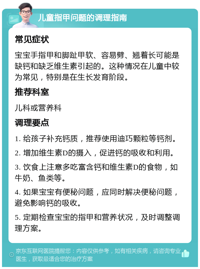 儿童指甲问题的调理指南 常见症状 宝宝手指甲和脚趾甲软、容易劈、翘着长可能是缺钙和缺乏维生素引起的。这种情况在儿童中较为常见，特别是在生长发育阶段。 推荐科室 儿科或营养科 调理要点 1. 给孩子补充钙质，推荐使用迪巧颗粒等钙剂。 2. 增加维生素D的摄入，促进钙的吸收和利用。 3. 饮食上注意多吃富含钙和维生素D的食物，如牛奶、鱼类等。 4. 如果宝宝有便秘问题，应同时解决便秘问题，避免影响钙的吸收。 5. 定期检查宝宝的指甲和营养状况，及时调整调理方案。