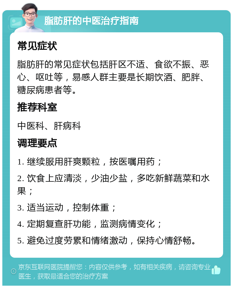 脂肪肝的中医治疗指南 常见症状 脂肪肝的常见症状包括肝区不适、食欲不振、恶心、呕吐等，易感人群主要是长期饮酒、肥胖、糖尿病患者等。 推荐科室 中医科、肝病科 调理要点 1. 继续服用肝爽颗粒，按医嘱用药； 2. 饮食上应清淡，少油少盐，多吃新鲜蔬菜和水果； 3. 适当运动，控制体重； 4. 定期复查肝功能，监测病情变化； 5. 避免过度劳累和情绪激动，保持心情舒畅。