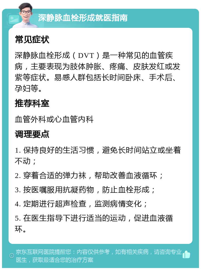 深静脉血栓形成就医指南 常见症状 深静脉血栓形成（DVT）是一种常见的血管疾病，主要表现为肢体肿胀、疼痛、皮肤发红或发紫等症状。易感人群包括长时间卧床、手术后、孕妇等。 推荐科室 血管外科或心血管内科 调理要点 1. 保持良好的生活习惯，避免长时间站立或坐着不动； 2. 穿着合适的弹力袜，帮助改善血液循环； 3. 按医嘱服用抗凝药物，防止血栓形成； 4. 定期进行超声检查，监测病情变化； 5. 在医生指导下进行适当的运动，促进血液循环。