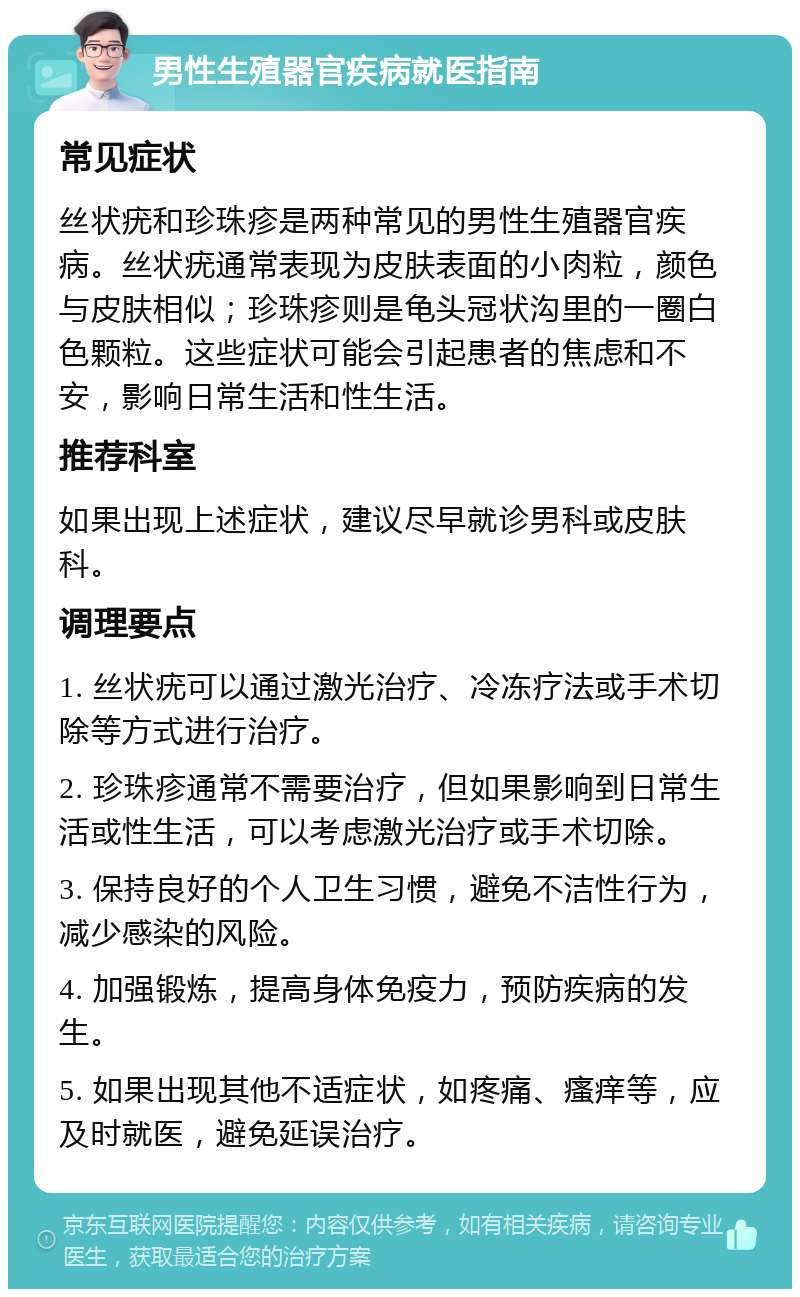 男性生殖器官疾病就医指南 常见症状 丝状疣和珍珠疹是两种常见的男性生殖器官疾病。丝状疣通常表现为皮肤表面的小肉粒，颜色与皮肤相似；珍珠疹则是龟头冠状沟里的一圈白色颗粒。这些症状可能会引起患者的焦虑和不安，影响日常生活和性生活。 推荐科室 如果出现上述症状，建议尽早就诊男科或皮肤科。 调理要点 1. 丝状疣可以通过激光治疗、冷冻疗法或手术切除等方式进行治疗。 2. 珍珠疹通常不需要治疗，但如果影响到日常生活或性生活，可以考虑激光治疗或手术切除。 3. 保持良好的个人卫生习惯，避免不洁性行为，减少感染的风险。 4. 加强锻炼，提高身体免疫力，预防疾病的发生。 5. 如果出现其他不适症状，如疼痛、瘙痒等，应及时就医，避免延误治疗。