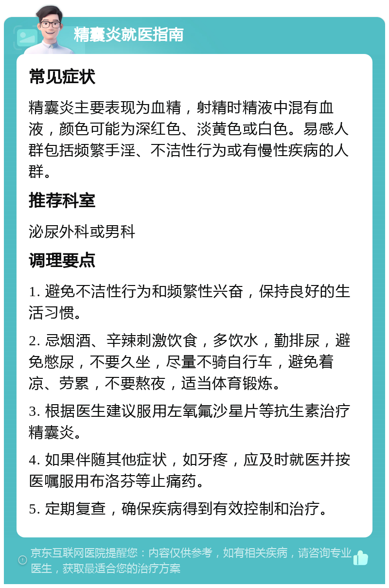 精囊炎就医指南 常见症状 精囊炎主要表现为血精，射精时精液中混有血液，颜色可能为深红色、淡黄色或白色。易感人群包括频繁手淫、不洁性行为或有慢性疾病的人群。 推荐科室 泌尿外科或男科 调理要点 1. 避免不洁性行为和频繁性兴奋，保持良好的生活习惯。 2. 忌烟酒、辛辣刺激饮食，多饮水，勤排尿，避免憋尿，不要久坐，尽量不骑自行车，避免着凉、劳累，不要熬夜，适当体育锻炼。 3. 根据医生建议服用左氧氟沙星片等抗生素治疗精囊炎。 4. 如果伴随其他症状，如牙疼，应及时就医并按医嘱服用布洛芬等止痛药。 5. 定期复查，确保疾病得到有效控制和治疗。