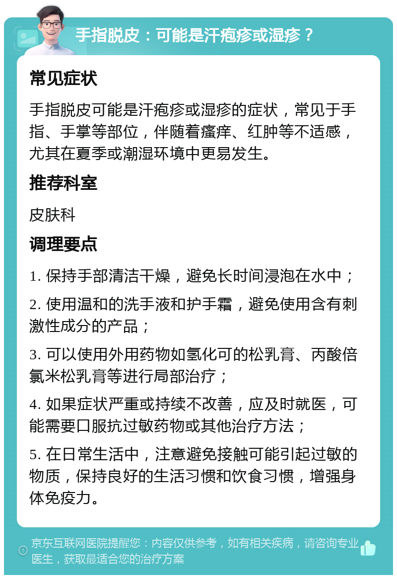 手指脱皮：可能是汗疱疹或湿疹？ 常见症状 手指脱皮可能是汗疱疹或湿疹的症状，常见于手指、手掌等部位，伴随着瘙痒、红肿等不适感，尤其在夏季或潮湿环境中更易发生。 推荐科室 皮肤科 调理要点 1. 保持手部清洁干燥，避免长时间浸泡在水中； 2. 使用温和的洗手液和护手霜，避免使用含有刺激性成分的产品； 3. 可以使用外用药物如氢化可的松乳膏、丙酸倍氯米松乳膏等进行局部治疗； 4. 如果症状严重或持续不改善，应及时就医，可能需要口服抗过敏药物或其他治疗方法； 5. 在日常生活中，注意避免接触可能引起过敏的物质，保持良好的生活习惯和饮食习惯，增强身体免疫力。