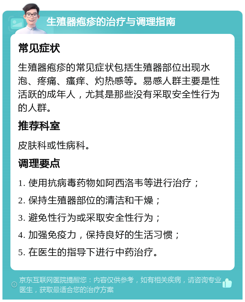 生殖器疱疹的治疗与调理指南 常见症状 生殖器疱疹的常见症状包括生殖器部位出现水泡、疼痛、瘙痒、灼热感等。易感人群主要是性活跃的成年人，尤其是那些没有采取安全性行为的人群。 推荐科室 皮肤科或性病科。 调理要点 1. 使用抗病毒药物如阿西洛韦等进行治疗； 2. 保持生殖器部位的清洁和干燥； 3. 避免性行为或采取安全性行为； 4. 加强免疫力，保持良好的生活习惯； 5. 在医生的指导下进行中药治疗。