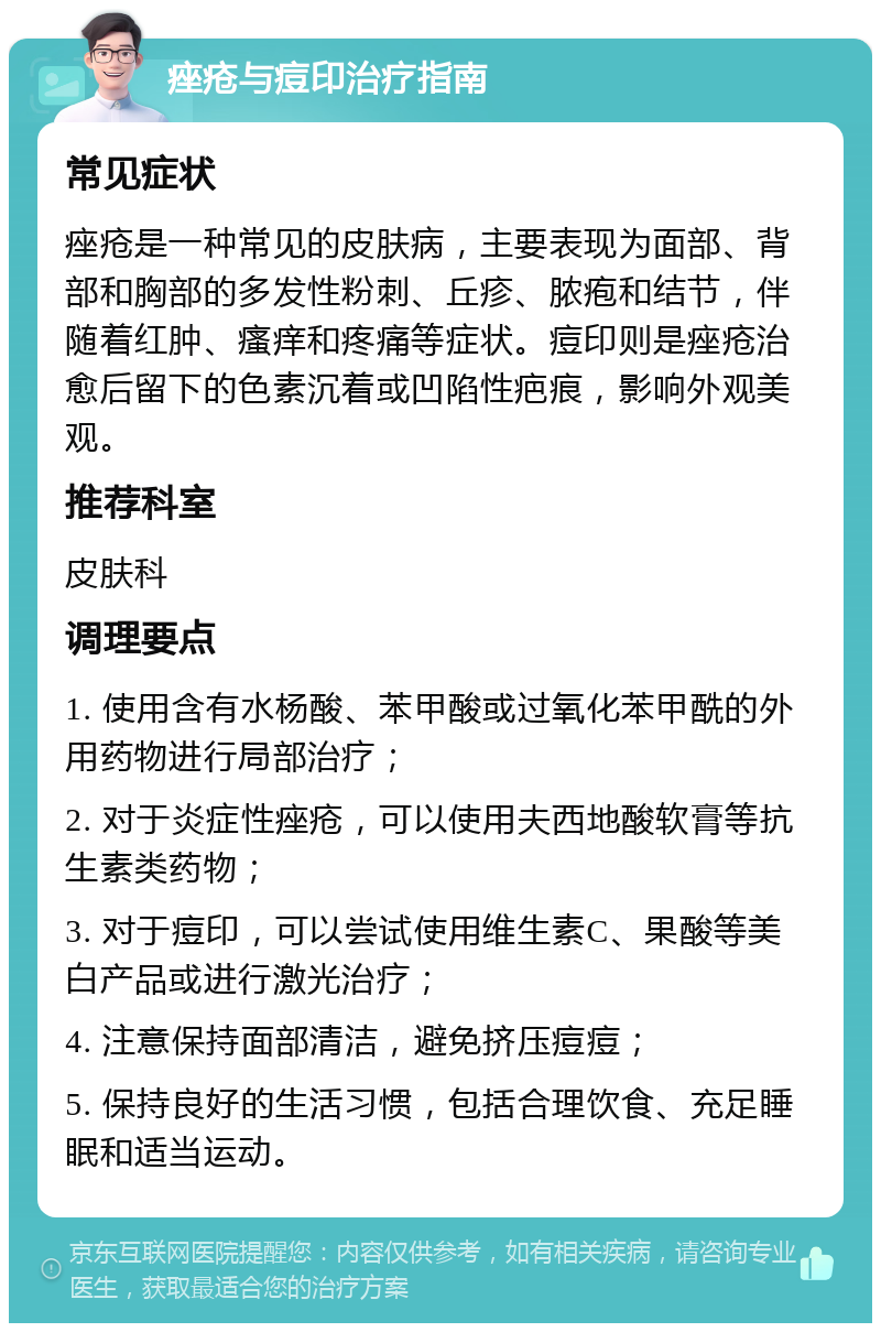 痤疮与痘印治疗指南 常见症状 痤疮是一种常见的皮肤病，主要表现为面部、背部和胸部的多发性粉刺、丘疹、脓疱和结节，伴随着红肿、瘙痒和疼痛等症状。痘印则是痤疮治愈后留下的色素沉着或凹陷性疤痕，影响外观美观。 推荐科室 皮肤科 调理要点 1. 使用含有水杨酸、苯甲酸或过氧化苯甲酰的外用药物进行局部治疗； 2. 对于炎症性痤疮，可以使用夫西地酸软膏等抗生素类药物； 3. 对于痘印，可以尝试使用维生素C、果酸等美白产品或进行激光治疗； 4. 注意保持面部清洁，避免挤压痘痘； 5. 保持良好的生活习惯，包括合理饮食、充足睡眠和适当运动。