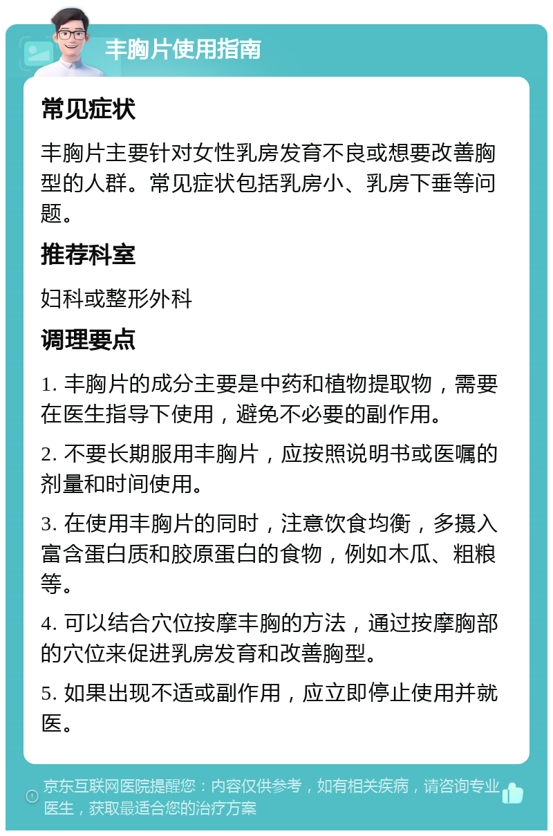 丰胸片使用指南 常见症状 丰胸片主要针对女性乳房发育不良或想要改善胸型的人群。常见症状包括乳房小、乳房下垂等问题。 推荐科室 妇科或整形外科 调理要点 1. 丰胸片的成分主要是中药和植物提取物，需要在医生指导下使用，避免不必要的副作用。 2. 不要长期服用丰胸片，应按照说明书或医嘱的剂量和时间使用。 3. 在使用丰胸片的同时，注意饮食均衡，多摄入富含蛋白质和胶原蛋白的食物，例如木瓜、粗粮等。 4. 可以结合穴位按摩丰胸的方法，通过按摩胸部的穴位来促进乳房发育和改善胸型。 5. 如果出现不适或副作用，应立即停止使用并就医。