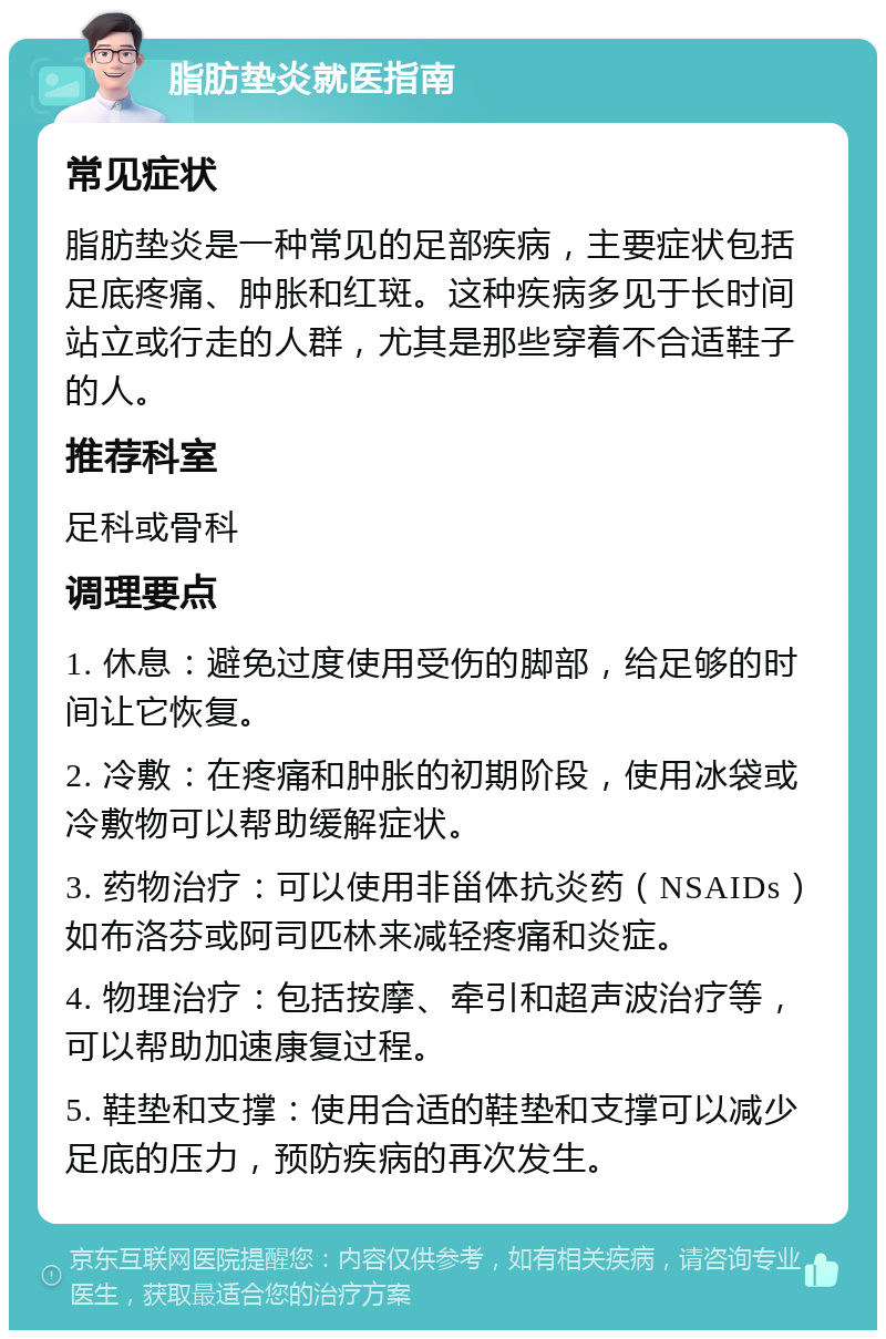 脂肪垫炎就医指南 常见症状 脂肪垫炎是一种常见的足部疾病，主要症状包括足底疼痛、肿胀和红斑。这种疾病多见于长时间站立或行走的人群，尤其是那些穿着不合适鞋子的人。 推荐科室 足科或骨科 调理要点 1. 休息：避免过度使用受伤的脚部，给足够的时间让它恢复。 2. 冷敷：在疼痛和肿胀的初期阶段，使用冰袋或冷敷物可以帮助缓解症状。 3. 药物治疗：可以使用非甾体抗炎药（NSAIDs）如布洛芬或阿司匹林来减轻疼痛和炎症。 4. 物理治疗：包括按摩、牵引和超声波治疗等，可以帮助加速康复过程。 5. 鞋垫和支撑：使用合适的鞋垫和支撑可以减少足底的压力，预防疾病的再次发生。