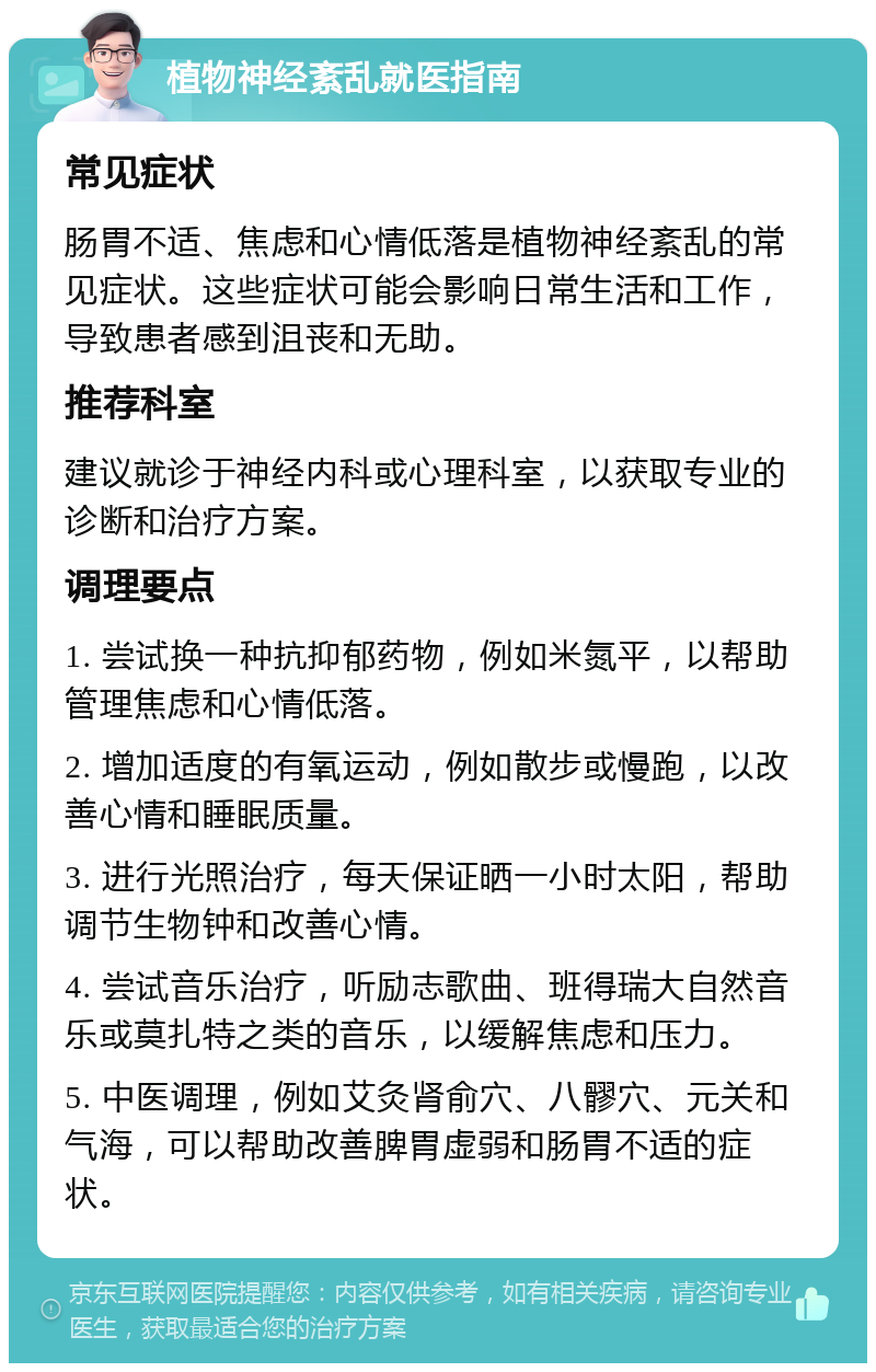 植物神经紊乱就医指南 常见症状 肠胃不适、焦虑和心情低落是植物神经紊乱的常见症状。这些症状可能会影响日常生活和工作，导致患者感到沮丧和无助。 推荐科室 建议就诊于神经内科或心理科室，以获取专业的诊断和治疗方案。 调理要点 1. 尝试换一种抗抑郁药物，例如米氮平，以帮助管理焦虑和心情低落。 2. 增加适度的有氧运动，例如散步或慢跑，以改善心情和睡眠质量。 3. 进行光照治疗，每天保证晒一小时太阳，帮助调节生物钟和改善心情。 4. 尝试音乐治疗，听励志歌曲、班得瑞大自然音乐或莫扎特之类的音乐，以缓解焦虑和压力。 5. 中医调理，例如艾灸肾俞穴、八髎穴、元关和气海，可以帮助改善脾胃虚弱和肠胃不适的症状。