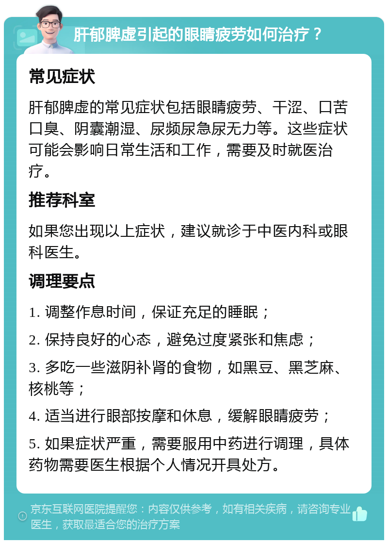 肝郁脾虚引起的眼睛疲劳如何治疗？ 常见症状 肝郁脾虚的常见症状包括眼睛疲劳、干涩、口苦口臭、阴囊潮湿、尿频尿急尿无力等。这些症状可能会影响日常生活和工作，需要及时就医治疗。 推荐科室 如果您出现以上症状，建议就诊于中医内科或眼科医生。 调理要点 1. 调整作息时间，保证充足的睡眠； 2. 保持良好的心态，避免过度紧张和焦虑； 3. 多吃一些滋阴补肾的食物，如黑豆、黑芝麻、核桃等； 4. 适当进行眼部按摩和休息，缓解眼睛疲劳； 5. 如果症状严重，需要服用中药进行调理，具体药物需要医生根据个人情况开具处方。