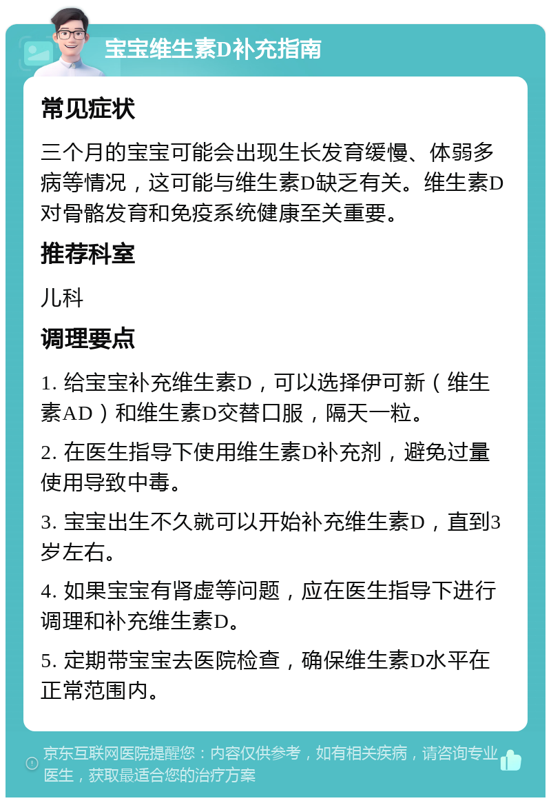 宝宝维生素D补充指南 常见症状 三个月的宝宝可能会出现生长发育缓慢、体弱多病等情况，这可能与维生素D缺乏有关。维生素D对骨骼发育和免疫系统健康至关重要。 推荐科室 儿科 调理要点 1. 给宝宝补充维生素D，可以选择伊可新（维生素AD）和维生素D交替口服，隔天一粒。 2. 在医生指导下使用维生素D补充剂，避免过量使用导致中毒。 3. 宝宝出生不久就可以开始补充维生素D，直到3岁左右。 4. 如果宝宝有肾虚等问题，应在医生指导下进行调理和补充维生素D。 5. 定期带宝宝去医院检查，确保维生素D水平在正常范围内。