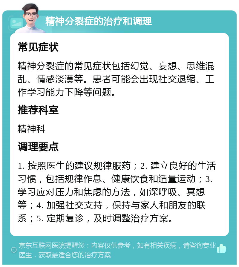 精神分裂症的治疗和调理 常见症状 精神分裂症的常见症状包括幻觉、妄想、思维混乱、情感淡漠等。患者可能会出现社交退缩、工作学习能力下降等问题。 推荐科室 精神科 调理要点 1. 按照医生的建议规律服药；2. 建立良好的生活习惯，包括规律作息、健康饮食和适量运动；3. 学习应对压力和焦虑的方法，如深呼吸、冥想等；4. 加强社交支持，保持与家人和朋友的联系；5. 定期复诊，及时调整治疗方案。