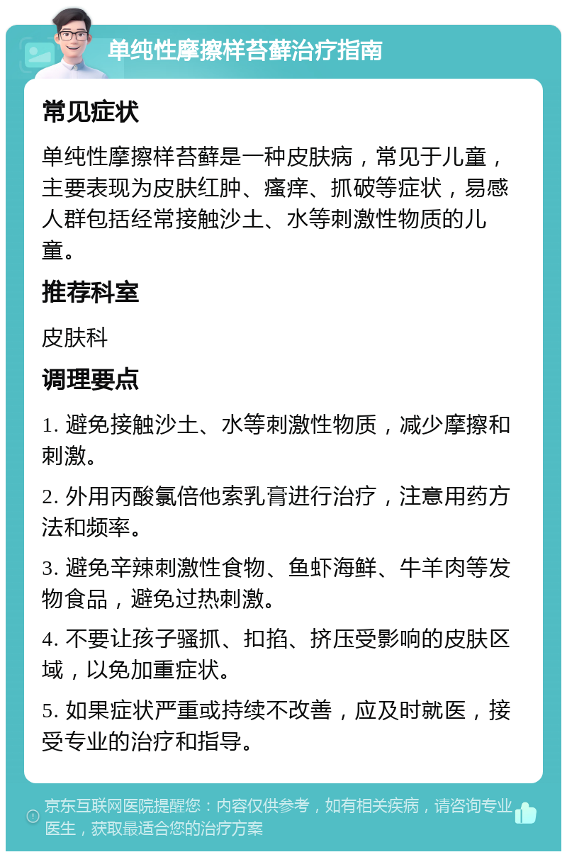 单纯性摩擦样苔藓治疗指南 常见症状 单纯性摩擦样苔藓是一种皮肤病，常见于儿童，主要表现为皮肤红肿、瘙痒、抓破等症状，易感人群包括经常接触沙土、水等刺激性物质的儿童。 推荐科室 皮肤科 调理要点 1. 避免接触沙土、水等刺激性物质，减少摩擦和刺激。 2. 外用丙酸氯倍他索乳膏进行治疗，注意用药方法和频率。 3. 避免辛辣刺激性食物、鱼虾海鲜、牛羊肉等发物食品，避免过热刺激。 4. 不要让孩子骚抓、扣掐、挤压受影响的皮肤区域，以免加重症状。 5. 如果症状严重或持续不改善，应及时就医，接受专业的治疗和指导。