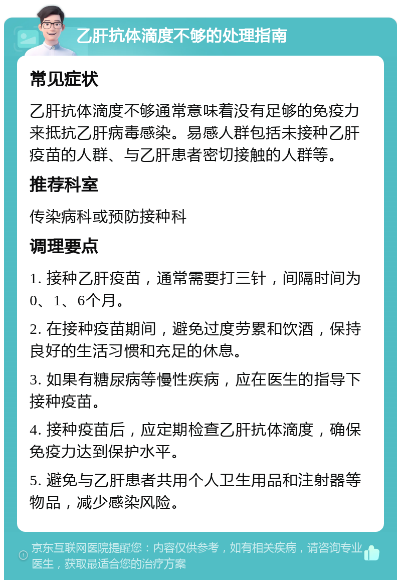 乙肝抗体滴度不够的处理指南 常见症状 乙肝抗体滴度不够通常意味着没有足够的免疫力来抵抗乙肝病毒感染。易感人群包括未接种乙肝疫苗的人群、与乙肝患者密切接触的人群等。 推荐科室 传染病科或预防接种科 调理要点 1. 接种乙肝疫苗，通常需要打三针，间隔时间为0、1、6个月。 2. 在接种疫苗期间，避免过度劳累和饮酒，保持良好的生活习惯和充足的休息。 3. 如果有糖尿病等慢性疾病，应在医生的指导下接种疫苗。 4. 接种疫苗后，应定期检查乙肝抗体滴度，确保免疫力达到保护水平。 5. 避免与乙肝患者共用个人卫生用品和注射器等物品，减少感染风险。