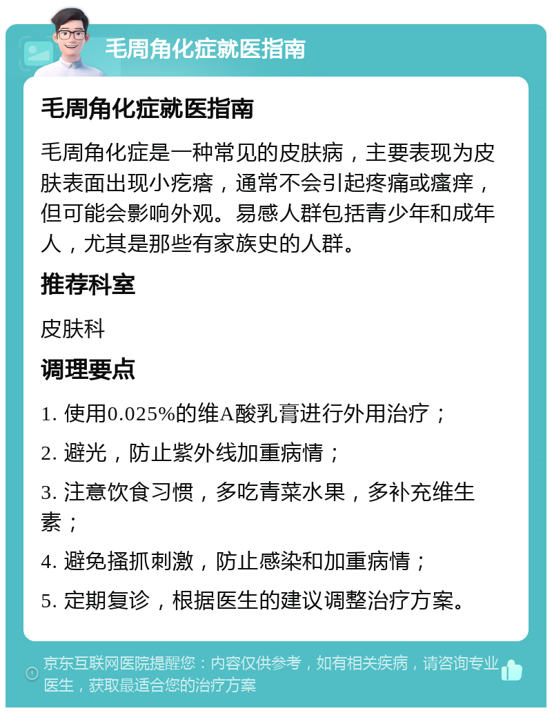 毛周角化症就医指南 毛周角化症就医指南 毛周角化症是一种常见的皮肤病，主要表现为皮肤表面出现小疙瘩，通常不会引起疼痛或瘙痒，但可能会影响外观。易感人群包括青少年和成年人，尤其是那些有家族史的人群。 推荐科室 皮肤科 调理要点 1. 使用0.025%的维A酸乳膏进行外用治疗； 2. 避光，防止紫外线加重病情； 3. 注意饮食习惯，多吃青菜水果，多补充维生素； 4. 避免搔抓刺激，防止感染和加重病情； 5. 定期复诊，根据医生的建议调整治疗方案。