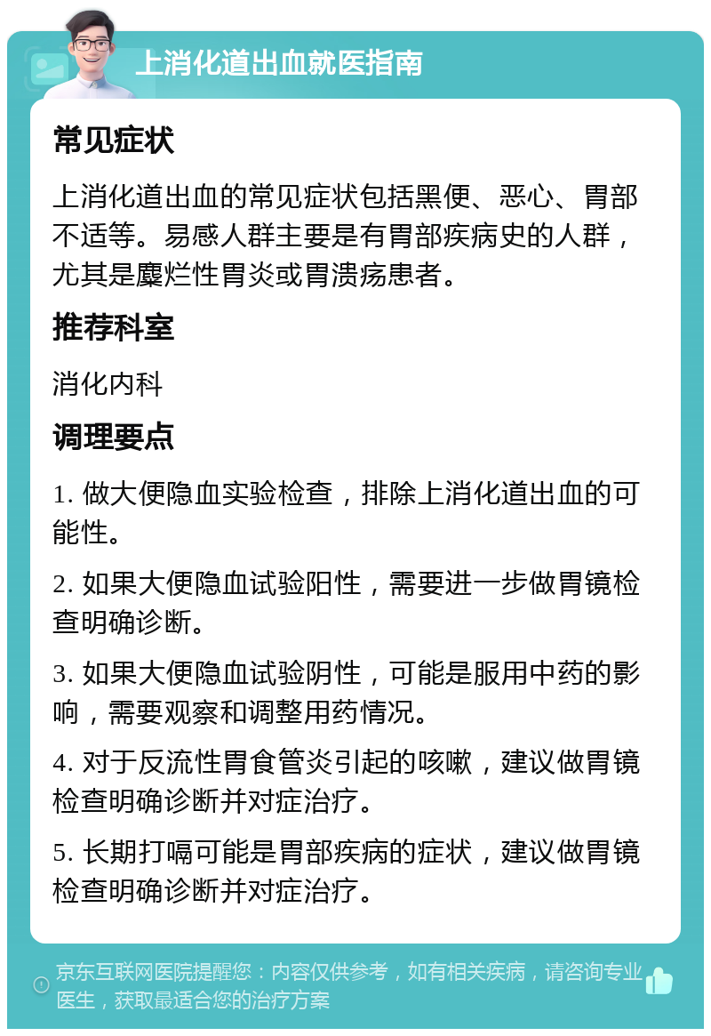 上消化道出血就医指南 常见症状 上消化道出血的常见症状包括黑便、恶心、胃部不适等。易感人群主要是有胃部疾病史的人群，尤其是麋烂性胃炎或胃溃疡患者。 推荐科室 消化内科 调理要点 1. 做大便隐血实验检查，排除上消化道出血的可能性。 2. 如果大便隐血试验阳性，需要进一步做胃镜检查明确诊断。 3. 如果大便隐血试验阴性，可能是服用中药的影响，需要观察和调整用药情况。 4. 对于反流性胃食管炎引起的咳嗽，建议做胃镜检查明确诊断并对症治疗。 5. 长期打嗝可能是胃部疾病的症状，建议做胃镜检查明确诊断并对症治疗。