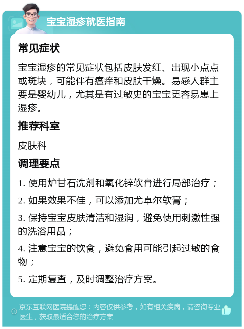 宝宝湿疹就医指南 常见症状 宝宝湿疹的常见症状包括皮肤发红、出现小点点或斑块，可能伴有瘙痒和皮肤干燥。易感人群主要是婴幼儿，尤其是有过敏史的宝宝更容易患上湿疹。 推荐科室 皮肤科 调理要点 1. 使用炉甘石洗剂和氧化锌软膏进行局部治疗； 2. 如果效果不佳，可以添加尤卓尔软膏； 3. 保持宝宝皮肤清洁和湿润，避免使用刺激性强的洗浴用品； 4. 注意宝宝的饮食，避免食用可能引起过敏的食物； 5. 定期复查，及时调整治疗方案。