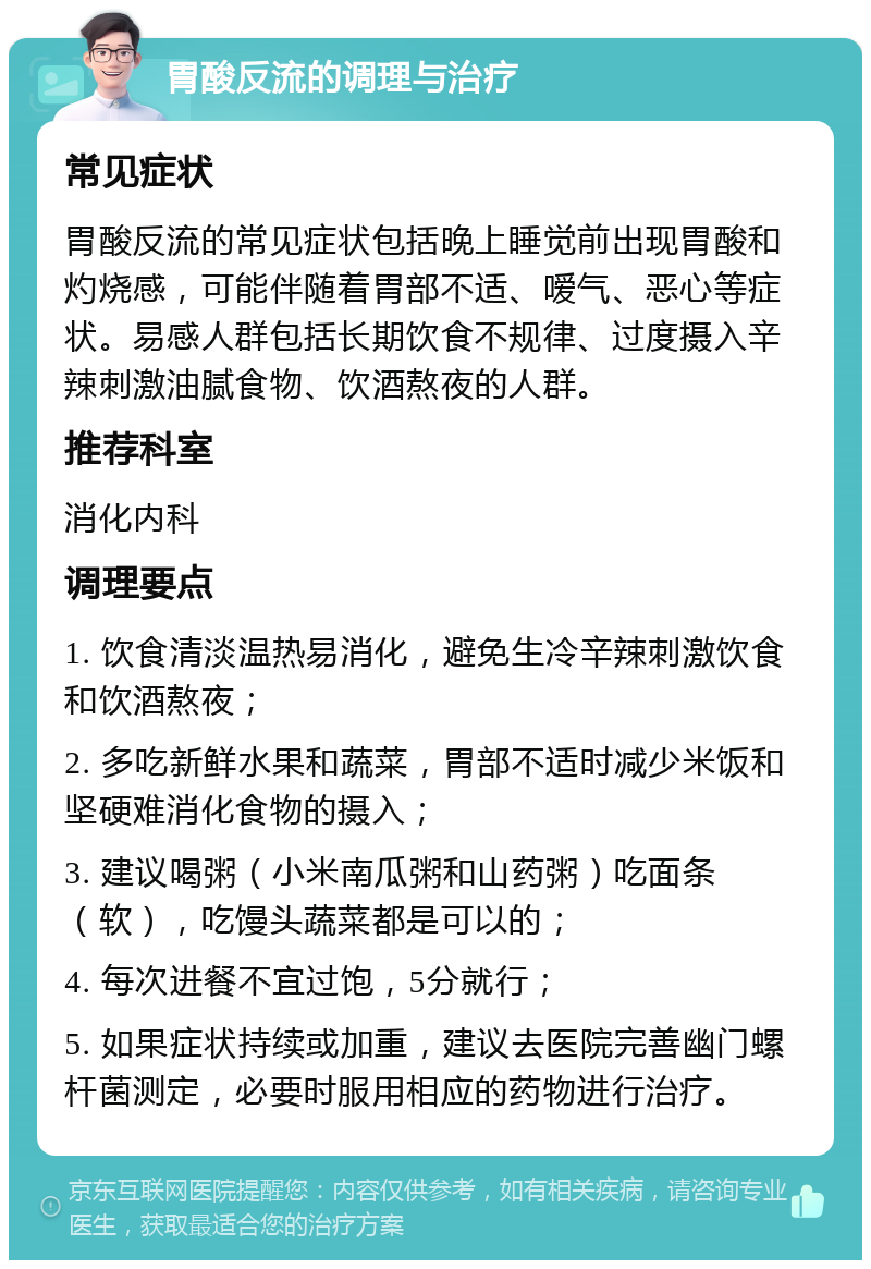 胃酸反流的调理与治疗 常见症状 胃酸反流的常见症状包括晚上睡觉前出现胃酸和灼烧感，可能伴随着胃部不适、嗳气、恶心等症状。易感人群包括长期饮食不规律、过度摄入辛辣刺激油腻食物、饮酒熬夜的人群。 推荐科室 消化内科 调理要点 1. 饮食清淡温热易消化，避免生冷辛辣刺激饮食和饮酒熬夜； 2. 多吃新鲜水果和蔬菜，胃部不适时减少米饭和坚硬难消化食物的摄入； 3. 建议喝粥（小米南瓜粥和山药粥）吃面条（软），吃馒头蔬菜都是可以的； 4. 每次进餐不宜过饱，5分就行； 5. 如果症状持续或加重，建议去医院完善幽门螺杆菌测定，必要时服用相应的药物进行治疗。