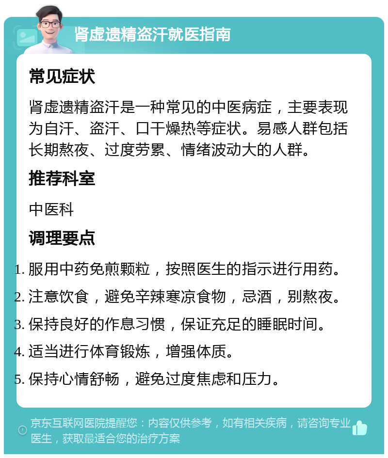 肾虚遗精盗汗就医指南 常见症状 肾虚遗精盗汗是一种常见的中医病症，主要表现为自汗、盗汗、口干燥热等症状。易感人群包括长期熬夜、过度劳累、情绪波动大的人群。 推荐科室 中医科 调理要点 服用中药免煎颗粒，按照医生的指示进行用药。 注意饮食，避免辛辣寒凉食物，忌酒，别熬夜。 保持良好的作息习惯，保证充足的睡眠时间。 适当进行体育锻炼，增强体质。 保持心情舒畅，避免过度焦虑和压力。