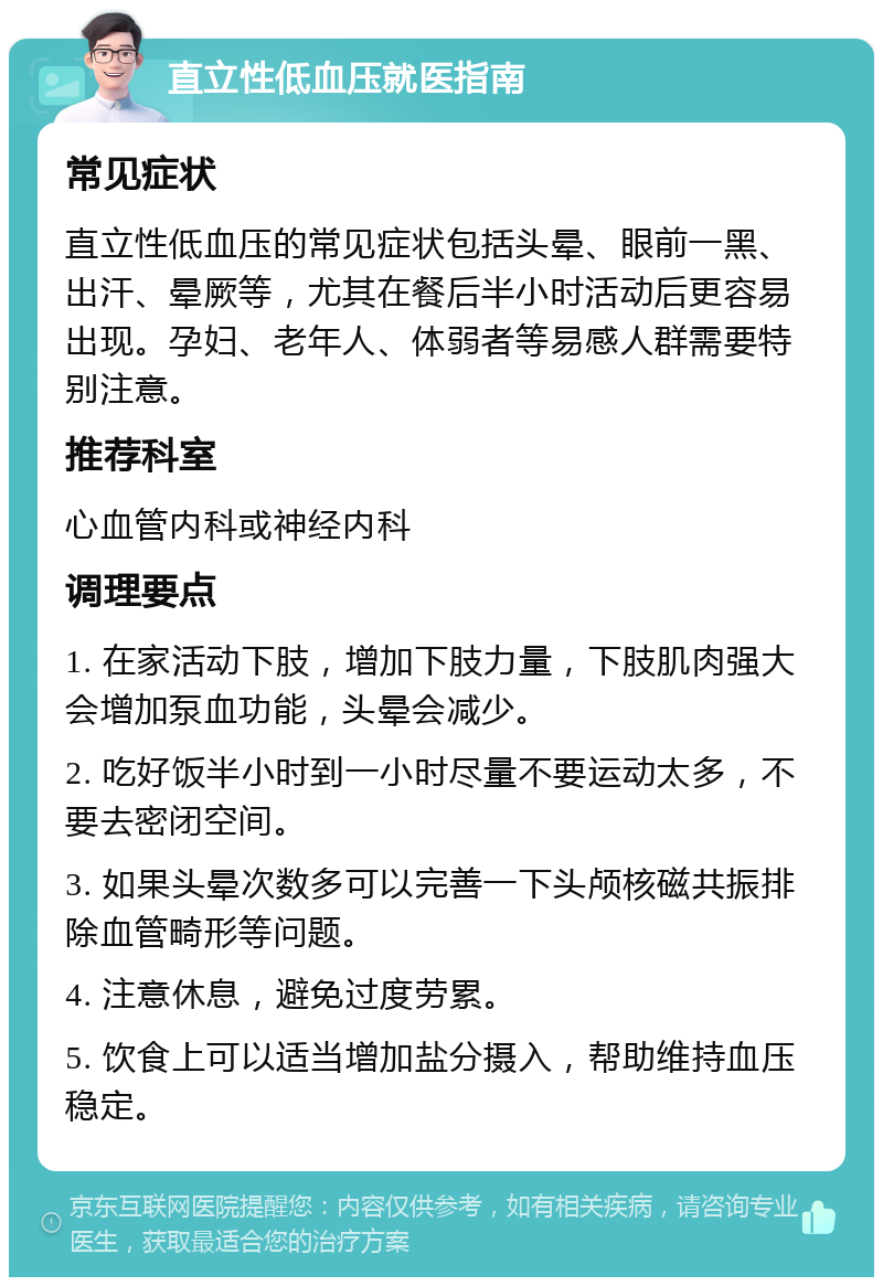 直立性低血压就医指南 常见症状 直立性低血压的常见症状包括头晕、眼前一黑、出汗、晕厥等，尤其在餐后半小时活动后更容易出现。孕妇、老年人、体弱者等易感人群需要特别注意。 推荐科室 心血管内科或神经内科 调理要点 1. 在家活动下肢，增加下肢力量，下肢肌肉强大会增加泵血功能，头晕会减少。 2. 吃好饭半小时到一小时尽量不要运动太多，不要去密闭空间。 3. 如果头晕次数多可以完善一下头颅核磁共振排除血管畸形等问题。 4. 注意休息，避免过度劳累。 5. 饮食上可以适当增加盐分摄入，帮助维持血压稳定。