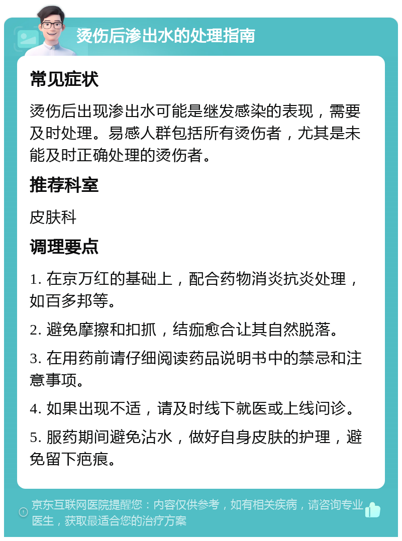 烫伤后渗出水的处理指南 常见症状 烫伤后出现渗出水可能是继发感染的表现，需要及时处理。易感人群包括所有烫伤者，尤其是未能及时正确处理的烫伤者。 推荐科室 皮肤科 调理要点 1. 在京万红的基础上，配合药物消炎抗炎处理，如百多邦等。 2. 避免摩擦和扣抓，结痂愈合让其自然脱落。 3. 在用药前请仔细阅读药品说明书中的禁忌和注意事项。 4. 如果出现不适，请及时线下就医或上线问诊。 5. 服药期间避免沾水，做好自身皮肤的护理，避免留下疤痕。