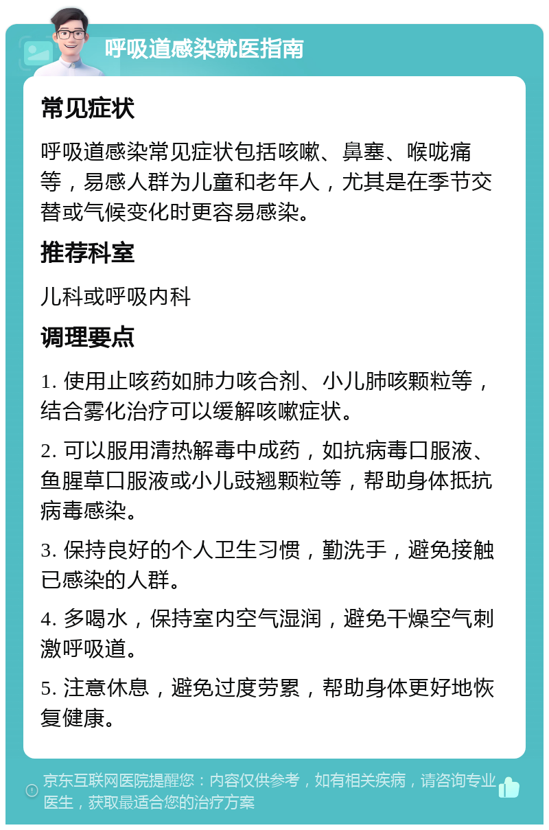 呼吸道感染就医指南 常见症状 呼吸道感染常见症状包括咳嗽、鼻塞、喉咙痛等，易感人群为儿童和老年人，尤其是在季节交替或气候变化时更容易感染。 推荐科室 儿科或呼吸内科 调理要点 1. 使用止咳药如肺力咳合剂、小儿肺咳颗粒等，结合雾化治疗可以缓解咳嗽症状。 2. 可以服用清热解毒中成药，如抗病毒口服液、鱼腥草口服液或小儿豉翘颗粒等，帮助身体抵抗病毒感染。 3. 保持良好的个人卫生习惯，勤洗手，避免接触已感染的人群。 4. 多喝水，保持室内空气湿润，避免干燥空气刺激呼吸道。 5. 注意休息，避免过度劳累，帮助身体更好地恢复健康。