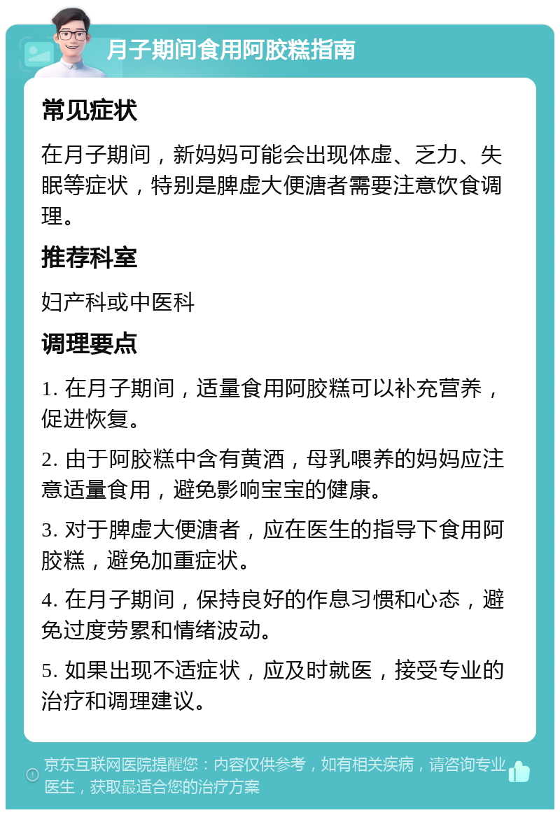 月子期间食用阿胶糕指南 常见症状 在月子期间，新妈妈可能会出现体虚、乏力、失眠等症状，特别是脾虚大便溏者需要注意饮食调理。 推荐科室 妇产科或中医科 调理要点 1. 在月子期间，适量食用阿胶糕可以补充营养，促进恢复。 2. 由于阿胶糕中含有黄酒，母乳喂养的妈妈应注意适量食用，避免影响宝宝的健康。 3. 对于脾虚大便溏者，应在医生的指导下食用阿胶糕，避免加重症状。 4. 在月子期间，保持良好的作息习惯和心态，避免过度劳累和情绪波动。 5. 如果出现不适症状，应及时就医，接受专业的治疗和调理建议。