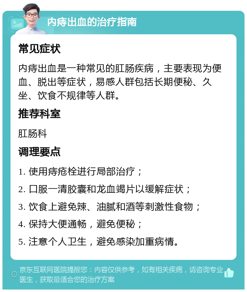 内痔出血的治疗指南 常见症状 内痔出血是一种常见的肛肠疾病，主要表现为便血、脱出等症状，易感人群包括长期便秘、久坐、饮食不规律等人群。 推荐科室 肛肠科 调理要点 1. 使用痔疮栓进行局部治疗； 2. 口服一清胶囊和龙血竭片以缓解症状； 3. 饮食上避免辣、油腻和酒等刺激性食物； 4. 保持大便通畅，避免便秘； 5. 注意个人卫生，避免感染加重病情。