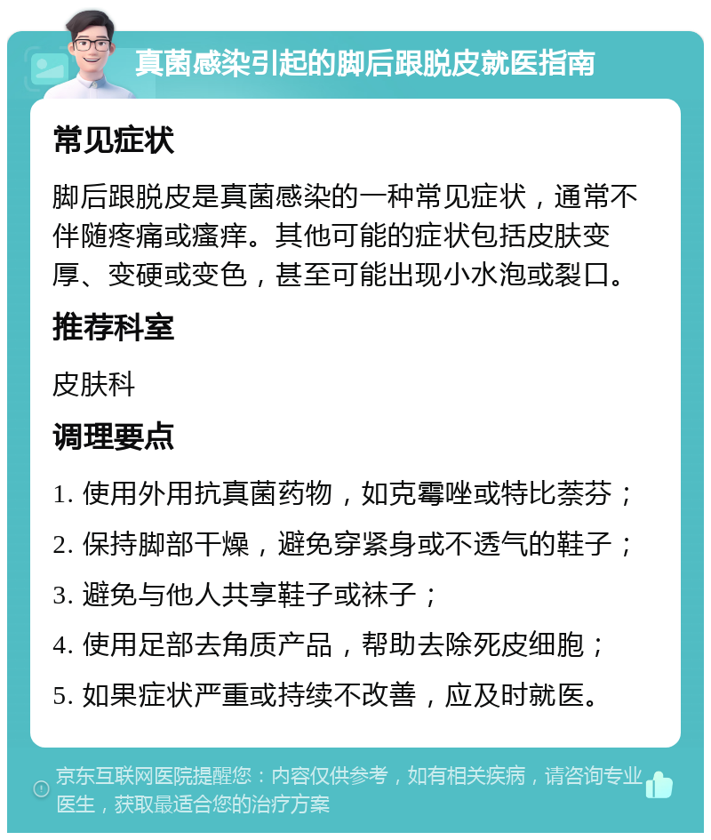 真菌感染引起的脚后跟脱皮就医指南 常见症状 脚后跟脱皮是真菌感染的一种常见症状，通常不伴随疼痛或瘙痒。其他可能的症状包括皮肤变厚、变硬或变色，甚至可能出现小水泡或裂口。 推荐科室 皮肤科 调理要点 1. 使用外用抗真菌药物，如克霉唑或特比萘芬； 2. 保持脚部干燥，避免穿紧身或不透气的鞋子； 3. 避免与他人共享鞋子或袜子； 4. 使用足部去角质产品，帮助去除死皮细胞； 5. 如果症状严重或持续不改善，应及时就医。