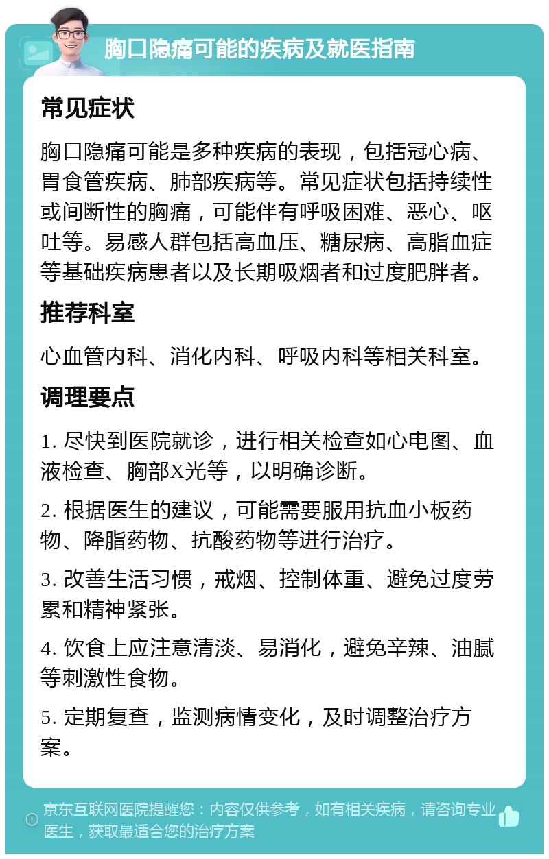 胸口隐痛可能的疾病及就医指南 常见症状 胸口隐痛可能是多种疾病的表现，包括冠心病、胃食管疾病、肺部疾病等。常见症状包括持续性或间断性的胸痛，可能伴有呼吸困难、恶心、呕吐等。易感人群包括高血压、糖尿病、高脂血症等基础疾病患者以及长期吸烟者和过度肥胖者。 推荐科室 心血管内科、消化内科、呼吸内科等相关科室。 调理要点 1. 尽快到医院就诊，进行相关检查如心电图、血液检查、胸部X光等，以明确诊断。 2. 根据医生的建议，可能需要服用抗血小板药物、降脂药物、抗酸药物等进行治疗。 3. 改善生活习惯，戒烟、控制体重、避免过度劳累和精神紧张。 4. 饮食上应注意清淡、易消化，避免辛辣、油腻等刺激性食物。 5. 定期复查，监测病情变化，及时调整治疗方案。