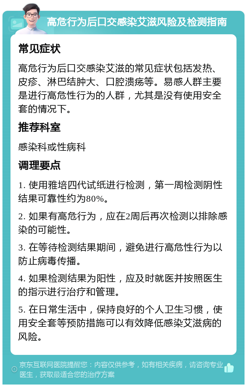 高危行为后口交感染艾滋风险及检测指南 常见症状 高危行为后口交感染艾滋的常见症状包括发热、皮疹、淋巴结肿大、口腔溃疡等。易感人群主要是进行高危性行为的人群，尤其是没有使用安全套的情况下。 推荐科室 感染科或性病科 调理要点 1. 使用雅培四代试纸进行检测，第一周检测阴性结果可靠性约为80%。 2. 如果有高危行为，应在2周后再次检测以排除感染的可能性。 3. 在等待检测结果期间，避免进行高危性行为以防止病毒传播。 4. 如果检测结果为阳性，应及时就医并按照医生的指示进行治疗和管理。 5. 在日常生活中，保持良好的个人卫生习惯，使用安全套等预防措施可以有效降低感染艾滋病的风险。