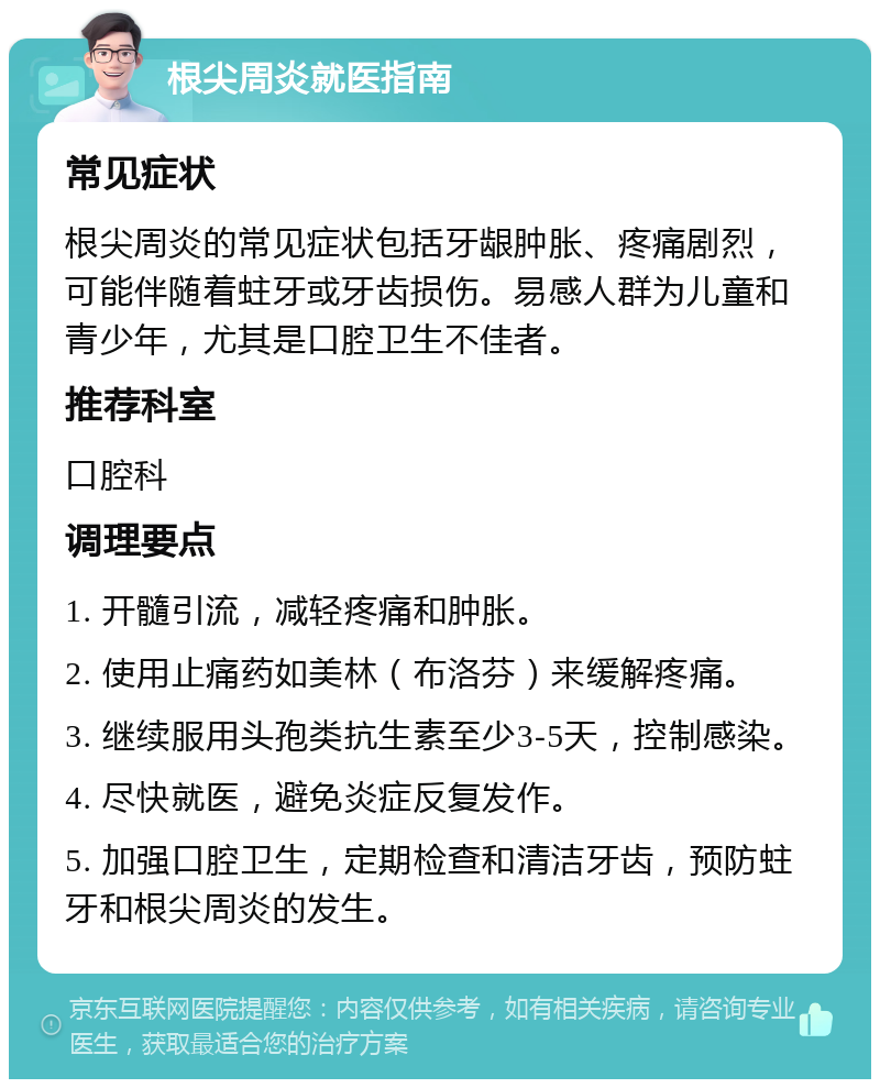 根尖周炎就医指南 常见症状 根尖周炎的常见症状包括牙龈肿胀、疼痛剧烈，可能伴随着蛀牙或牙齿损伤。易感人群为儿童和青少年，尤其是口腔卫生不佳者。 推荐科室 口腔科 调理要点 1. 开髓引流，减轻疼痛和肿胀。 2. 使用止痛药如美林（布洛芬）来缓解疼痛。 3. 继续服用头孢类抗生素至少3-5天，控制感染。 4. 尽快就医，避免炎症反复发作。 5. 加强口腔卫生，定期检查和清洁牙齿，预防蛀牙和根尖周炎的发生。