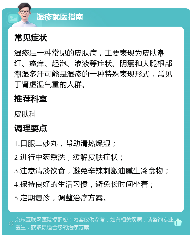 湿疹就医指南 常见症状 湿疹是一种常见的皮肤病，主要表现为皮肤潮红、瘙痒、起泡、渗液等症状。阴囊和大腿根部潮湿多汗可能是湿疹的一种特殊表现形式，常见于肾虚湿气重的人群。 推荐科室 皮肤科 调理要点 1.口服二妙丸，帮助清热燥湿； 2.进行中药熏洗，缓解皮肤症状； 3.注意清淡饮食，避免辛辣刺激油腻生冷食物； 4.保持良好的生活习惯，避免长时间坐着； 5.定期复诊，调整治疗方案。