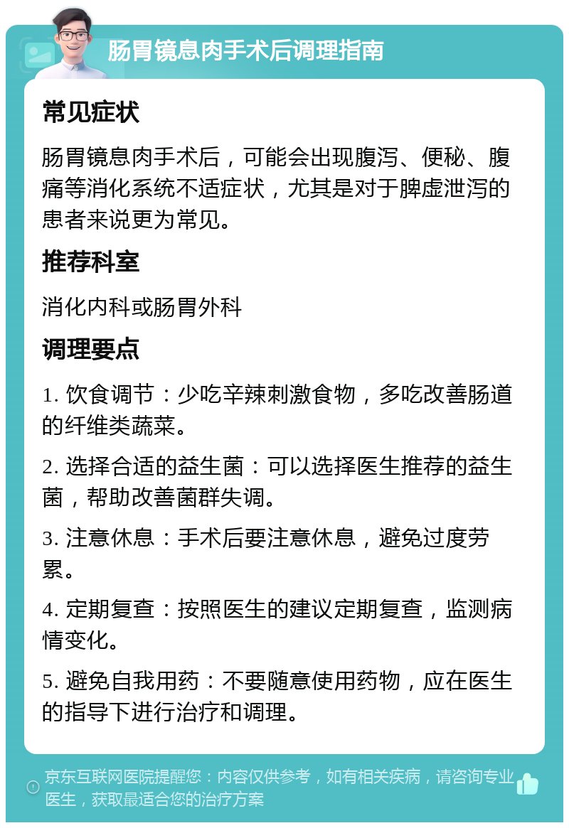 肠胃镜息肉手术后调理指南 常见症状 肠胃镜息肉手术后，可能会出现腹泻、便秘、腹痛等消化系统不适症状，尤其是对于脾虚泄泻的患者来说更为常见。 推荐科室 消化内科或肠胃外科 调理要点 1. 饮食调节：少吃辛辣刺激食物，多吃改善肠道的纤维类蔬菜。 2. 选择合适的益生菌：可以选择医生推荐的益生菌，帮助改善菌群失调。 3. 注意休息：手术后要注意休息，避免过度劳累。 4. 定期复查：按照医生的建议定期复查，监测病情变化。 5. 避免自我用药：不要随意使用药物，应在医生的指导下进行治疗和调理。