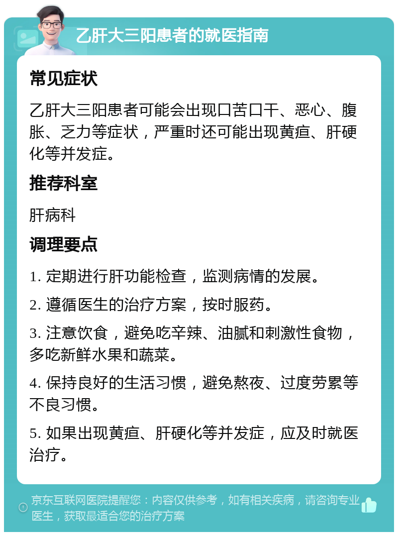 乙肝大三阳患者的就医指南 常见症状 乙肝大三阳患者可能会出现口苦口干、恶心、腹胀、乏力等症状，严重时还可能出现黄疸、肝硬化等并发症。 推荐科室 肝病科 调理要点 1. 定期进行肝功能检查，监测病情的发展。 2. 遵循医生的治疗方案，按时服药。 3. 注意饮食，避免吃辛辣、油腻和刺激性食物，多吃新鲜水果和蔬菜。 4. 保持良好的生活习惯，避免熬夜、过度劳累等不良习惯。 5. 如果出现黄疸、肝硬化等并发症，应及时就医治疗。