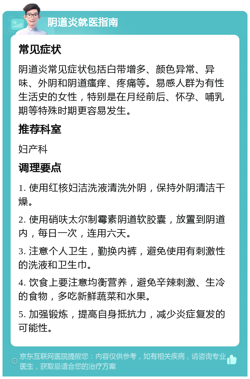 阴道炎就医指南 常见症状 阴道炎常见症状包括白带增多、颜色异常、异味、外阴和阴道瘙痒、疼痛等。易感人群为有性生活史的女性，特别是在月经前后、怀孕、哺乳期等特殊时期更容易发生。 推荐科室 妇产科 调理要点 1. 使用红核妇洁洗液清洗外阴，保持外阴清洁干燥。 2. 使用硝呋太尔制霉素阴道软胶囊，放置到阴道内，每日一次，连用六天。 3. 注意个人卫生，勤换内裤，避免使用有刺激性的洗液和卫生巾。 4. 饮食上要注意均衡营养，避免辛辣刺激、生冷的食物，多吃新鲜蔬菜和水果。 5. 加强锻炼，提高自身抵抗力，减少炎症复发的可能性。