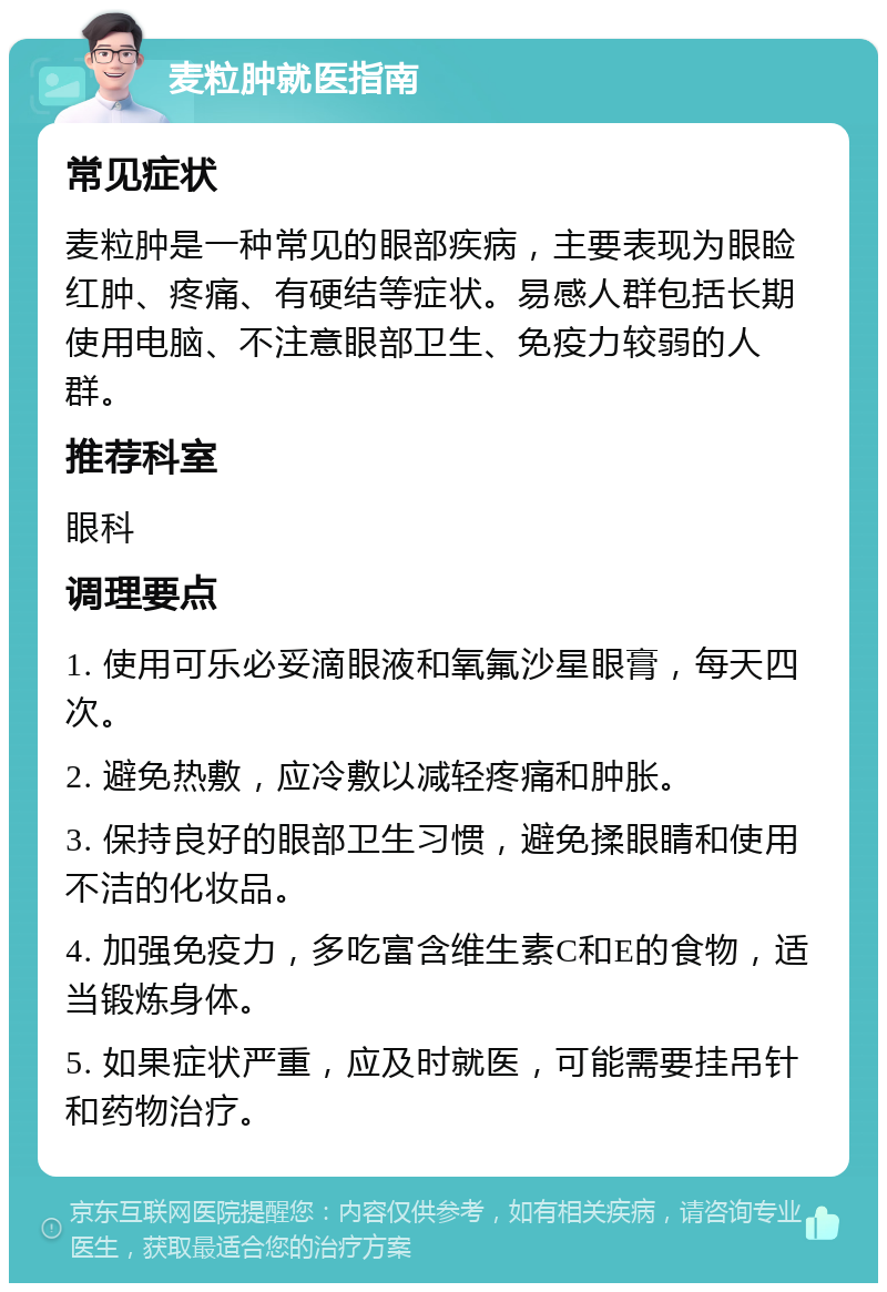 麦粒肿就医指南 常见症状 麦粒肿是一种常见的眼部疾病，主要表现为眼睑红肿、疼痛、有硬结等症状。易感人群包括长期使用电脑、不注意眼部卫生、免疫力较弱的人群。 推荐科室 眼科 调理要点 1. 使用可乐必妥滴眼液和氧氟沙星眼膏，每天四次。 2. 避免热敷，应冷敷以减轻疼痛和肿胀。 3. 保持良好的眼部卫生习惯，避免揉眼睛和使用不洁的化妆品。 4. 加强免疫力，多吃富含维生素C和E的食物，适当锻炼身体。 5. 如果症状严重，应及时就医，可能需要挂吊针和药物治疗。