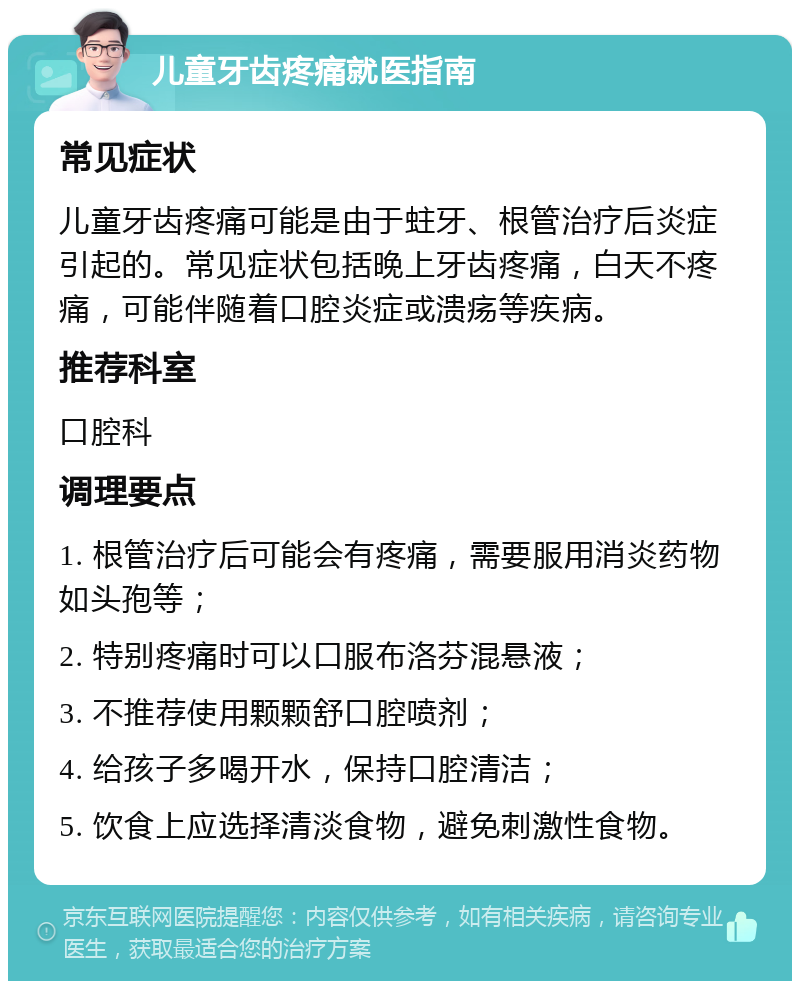 儿童牙齿疼痛就医指南 常见症状 儿童牙齿疼痛可能是由于蛀牙、根管治疗后炎症引起的。常见症状包括晚上牙齿疼痛，白天不疼痛，可能伴随着口腔炎症或溃疡等疾病。 推荐科室 口腔科 调理要点 1. 根管治疗后可能会有疼痛，需要服用消炎药物如头孢等； 2. 特别疼痛时可以口服布洛芬混悬液； 3. 不推荐使用颗颗舒口腔喷剂； 4. 给孩子多喝开水，保持口腔清洁； 5. 饮食上应选择清淡食物，避免刺激性食物。